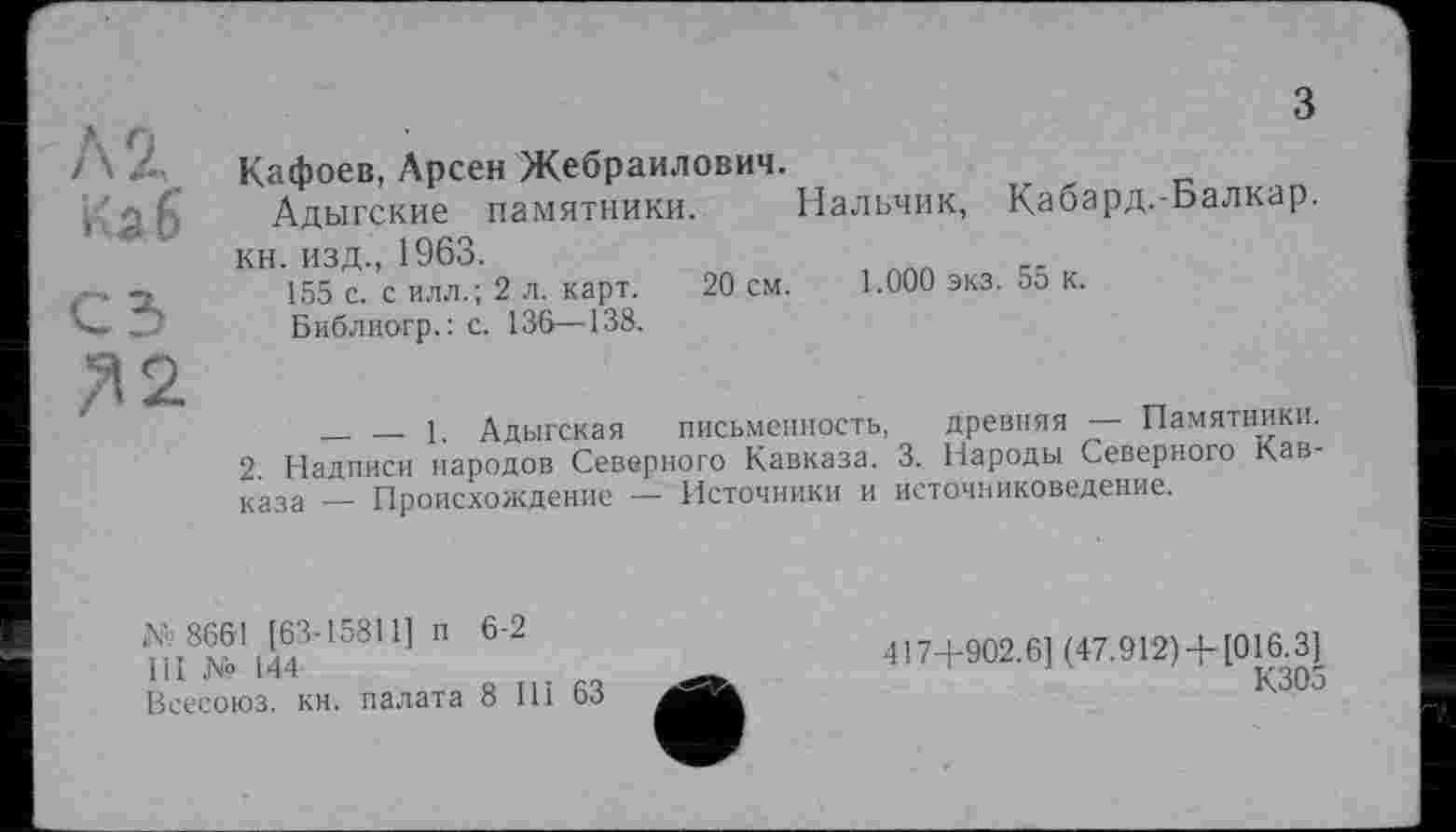 ﻿з
Кафоев, Арсен Жебраилович.
Адыгские памятники. Нальчик, Кабард.-Балкар. кн. изд., 1963.
155 с. с илл.; 2 л. карт. 20 см. 1.000 экз. 55 к.
Библиогр.: с. 136—138.
__ — 1. Адыгская письменность, древняя — Памятники.
2 Надписи народов Северного Кавказа. 3. Народы Северного Кавказа — Происхождение — Источники и источниковедение.
№ 8661 [63-15811] п 6-2
III № 144
Всесоюз. кн. палата 8 111 63
417+902.6] (47.912)+ [016.3]
К305